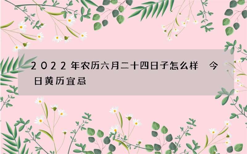 2022年农历六月二十四日子怎么样 今日黄历宜忌